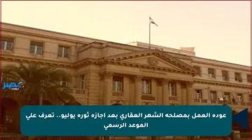 عودة العمل بمصلحة الشهر العقاري بعد إجازة ثورة يوليو.. تعرف على الموعد الرسمي